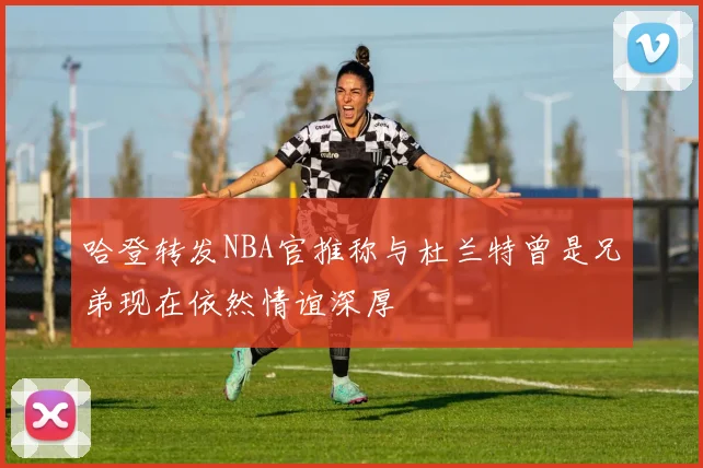 哈登转发NBA官推称与杜兰特曾是兄弟现在依然情谊深厚