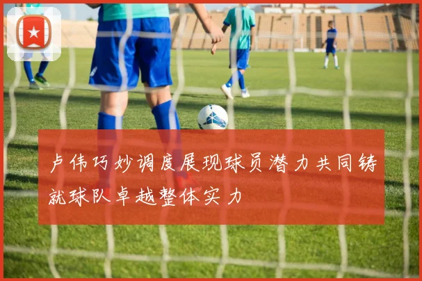 卢伟巧妙调度展现球员潜力共同铸就球队卓越整体实力
