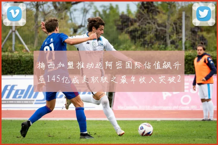 梅西加盟推动迈阿密国际估值飙升至145亿成美职联之最年收入突破2亿美元