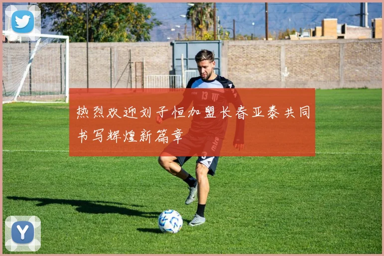 热烈欢迎刘子恒加盟长春亚泰共同书写辉煌新篇章