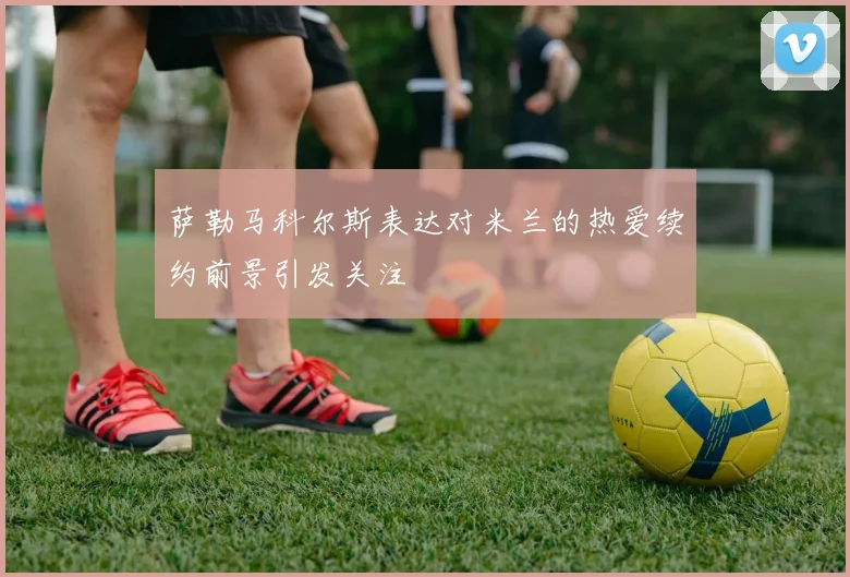 萨勒马科尔斯表达对米兰的热爱续约前景引发关注