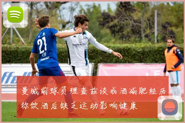 曼城前球员理查兹谈戒酒减肥经历称饮酒后缺乏运动影响健康