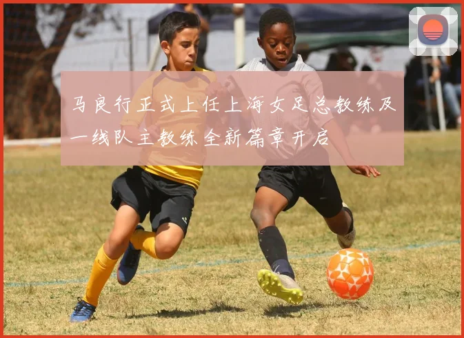 马良行正式上任上海女足总教练及一线队主教练全新篇章开启