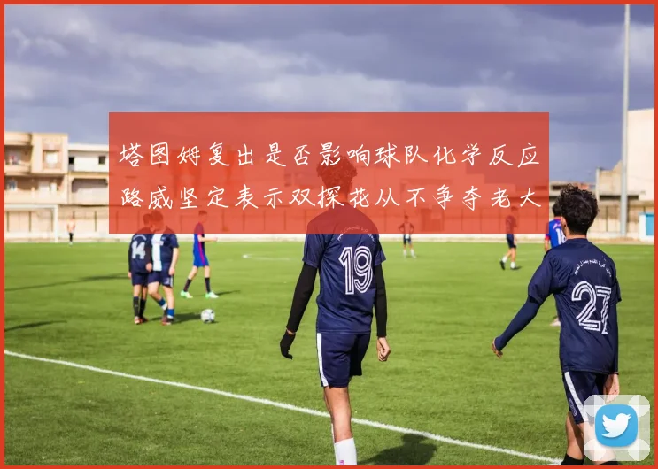 塔图姆复出是否影响球队化学反应路威坚定表示双探花从不争夺老大地位
