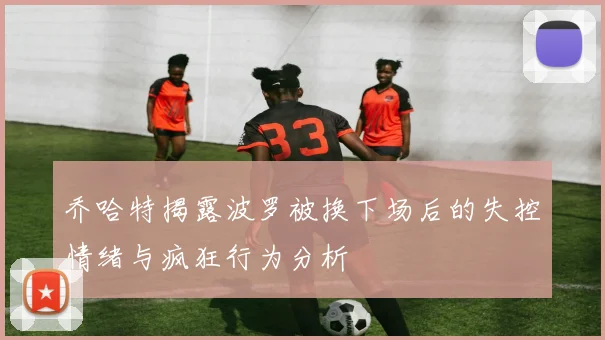 乔哈特揭露波罗被换下场后的失控情绪与疯狂行为分析