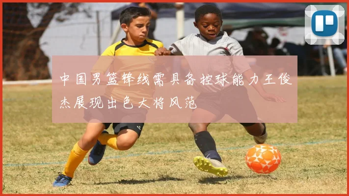 中国男篮锋线需具备控球能力王俊杰展现出色大将风范